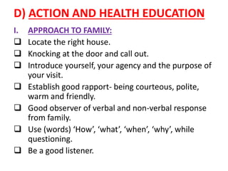 D) ACTION AND HEALTH EDUCATION
I. APPROACH TO FAMILY:
 Locate the right house.
 Knocking at the door and call out.
 Introduce yourself, your agency and the purpose of
your visit.
 Establish good rapport- being courteous, polite,
warm and friendly.
 Good observer of verbal and non-verbal response
from family.
 Use (words) ‘How’, ‘what’, ‘when’, ‘why’, while
questioning.
 Be a good listener.
 