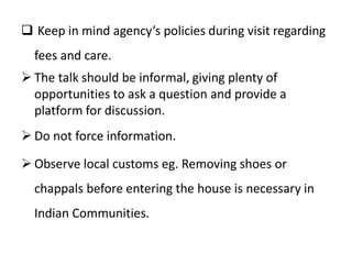  Keep in mind agency’s policies during visit regarding
fees and care.
 The talk should be informal, giving plenty of
opportunities to ask a question and provide a
platform for discussion.
 Do not force information.
 Observe local customs eg. Removing shoes or
chappals before entering the house is necessary in
Indian Communities.
 