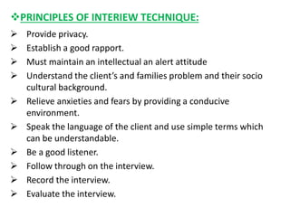 PRINCIPLES OF INTERIEW TECHNIQUE:
 Provide privacy.
 Establish a good rapport.
 Must maintain an intellectual an alert attitude
 Understand the client’s and families problem and their socio
cultural background.
 Relieve anxieties and fears by providing a conducive
environment.
 Speak the language of the client and use simple terms which
can be understandable.
 Be a good listener.
 Follow through on the interview.
 Record the interview.
 Evaluate the interview.
 
