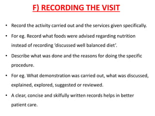 F) RECORDING THE VISIT
• Record the activity carried out and the services given specifically.
• For eg. Record what foods were advised regarding nutrition
instead of recording ‘discussed well balanced diet’.
• Describe what was done and the reasons for doing the specific
procedure.
• For eg. What demonstration was carried out, what was discussed,
explained, explored, suggested or reviewed.
• A clear, concise and skilfully written records helps in better
patient care.
 