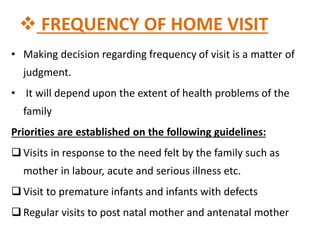  FREQUENCY OF HOME VISIT
• Making decision regarding frequency of visit is a matter of
judgment.
• It will depend upon the extent of health problems of the
family
Priorities are established on the following guidelines:
 Visits in response to the need felt by the family such as
mother in labour, acute and serious illness etc.
 Visit to premature infants and infants with defects
 Regular visits to post natal mother and antenatal mother
 