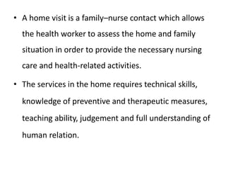 • A home visit is a family–nurse contact which allows
the health worker to assess the home and family
situation in order to provide the necessary nursing
care and health-related activities.
• The services in the home requires technical skills,
knowledge of preventive and therapeutic measures,
teaching ability, judgement and full understanding of
human relation.
 