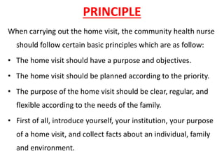 PRINCIPLE
When carrying out the home visit, the community health nurse
should follow certain basic principles which are as follow:
• The home visit should have a purpose and objectives.
• The home visit should be planned according to the priority.
• The purpose of the home visit should be clear, regular, and
flexible according to the needs of the family.
• First of all, introduce yourself, your institution, your purpose
of a home visit, and collect facts about an individual, family
and environment.
 