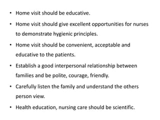 • Home visit should be educative.
• Home visit should give excellent opportunities for nurses
to demonstrate hygienic principles.
• Home visit should be convenient, acceptable and
educative to the patients.
• Establish a good interpersonal relationship between
families and be polite, courage, friendly.
• Carefully listen the family and understand the others
person view.
• Health education, nursing care should be scientific.
 