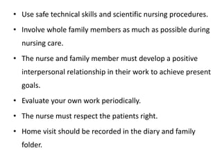 • Use safe technical skills and scientific nursing procedures.
• Involve whole family members as much as possible during
nursing care.
• The nurse and family member must develop a positive
interpersonal relationship in their work to achieve present
goals.
• Evaluate your own work periodically.
• The nurse must respect the patients right.
• Home visit should be recorded in the diary and family
folder.
 