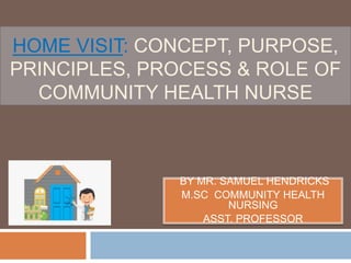 HOME VISIT: CONCEPT, PURPOSE,
PRINCIPLES, PROCESS & ROLE OF
COMMUNITY HEALTH NURSE
BY MR. SAMUEL HENDRICKS
M.SC COMMUNITY HEALTH
NURSING
ASST. PROFESSOR
 