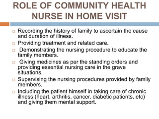 ROLE OF COMMUNITY HEALTH
NURSE IN HOME VISIT
 Recording the history of family to ascertain the cause
and duration of illness.
 Providing treatment and related care.
 Demonstrating the nursing procedure to educate the
family members.
 Giving medicines as per the standing orders and
providing essential nursing care in the grave
situations.
 Supervising the nursing procedures provided by family
members.
 Including the patient himself in taking care of chronic
illness (heart, arthritis, cancer, diabetic patients, etc)
and giving them mental support.
 