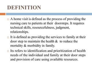 DEFINITION
 A home visit is defined as the process of providing the
nursing care to patients at their doorsteps. It requires
technical skills, resourcefulness, judgment,
relationships.
 It is defined as providing the services to family at their
door step to maintain the health & to reduce the
mortality & morbidity in family.
 Its refers to identification and prioritization of health
needs of the individual and family at their door steps
and provision of care using available resources.
 