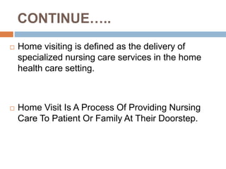 CONTINUE…..
 Home visiting is defined as the delivery of
specialized nursing care services in the home
health care setting.
 Home Visit Is A Process Of Providing Nursing
Care To Patient Or Family At Their Doorstep.
 