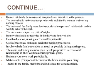 CONTINUE…
 Home visit should be convenient, acceptable and educative to the patients.
 The nurse should make an attempt to include each family member while using
nursing process.
 The nurse and the family must develop positive interpersonal relationship in their
work to achieve the goal.
 The nurse must respect the patient’s rights.
 Home visits should be recorded in the diary and family folder.
 Health education, nursing care should be scientific.
 Use safe technical skills and scientific nursing procedures.
 Involve whole family members as much as possible during nursing care.
 The nurse and family member must develop a positive interpersonal
relationship in their work to achieve present goals.
 Evaluate your own work periodically.
 Make a note of important facts about the home visit in your diary.
 Thanks to the family members and individual for good response.
 