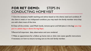 FOR RET DEMO: STEPS IN
CONDUCTING HOMEVISIT
7. Give the necessary health teaching and advice based on the clients need and condition. If
the client is weak or too indisposed condition, you may teach the family member since they
are with client most of the time
8. Clean all the articles used.Wash hands, remove apron and fold place in the bag( you may
put in a plastic bag or above the bag flaps)
9.Record all important data, observation and care rendered
7. Make an appointment for a follow up home visit or clinic visit. Leave specific instructions
if necessary on how to ensure nursing care to the sick family member.
 