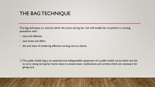 THE BAG TECHNIQUE
The bag technique is a tool by which the nurse, during her visit will enable her to perform a nursing
procedure with :
• ease and deftness
• save times and effort
• the end view of rendering effective nursing care to clients.
❑ The public health bag is an essential and indispensable equipment of a public health nurse which she has
to carry along during her home visits. It contains basic medications and articles which are necessary for
giving care.
 
