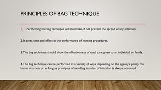PRINCIPLES OF BAG TECHNIQUE
1. Performing the bag technique will minimize, if not prevent the spread of any infection.
2. It saves time and effort in the performance of nursing procedures.
3.The bag technique should show the effectiveness of total care given to an individual or family.
4.The bag technique can be performed in a variety of ways depending on the agency’s policy, the
home situation, or as long as principles of avoiding transfer of infection is always observed.
 