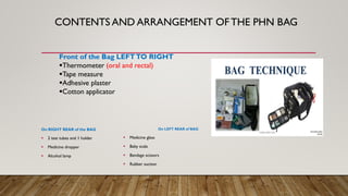CONTENTS AND ARRANGEMENT OFTHE PHN BAG
On RIGHT REAR of the BAG
▪ 2 test tubes and 1 holder
▪ Medicine dropper
▪ Alcohol lamp
On LEFT REAR of BAG
▪ Medicine glass
▪ Baby scale
▪ Bandage scissors
▪ Rubber suction
Front of the Bag LEFTTO RIGHT
▪Thermometer (oral and rectal)
▪Tape measure
▪Adhesive plaster
▪Cotton applicator
 
