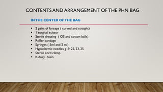 CONTENTS AND ARRANGEMENT OFTHE PHN BAG
INTHE CENTER OFTHE BAG
▪ 2 pairs of forceps ( curved and straight)
▪ 1 surgical scissor
▪ Sterile dressing ( OS and cotton balls)
▪ Roller bandage
▪ Syringes ( 5ml and 2 ml)
▪ Hypodermic needles g19, 22, 23, 25
▪ Sterile cord clamp
▪ Kidney basin
 