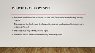 PRINCIPLES OF HOMEVISIT
• The nurse should make an attempt to include each family member while using nursing
process
• The nurse and the family must develop positive interpersonal relationship in their work
to achieve the goal
• The nurse must respect the patient’s rights.
• Home visit should be recorded in the diary and family folder.
 