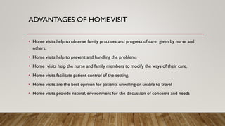 ADVANTAGES OF HOMEVISIT
• Home visits help to observe family practices and progress of care given by nurse and
others.
• Home visits help to prevent and handling the problems
• Home visits help the nurse and family members to modify the ways of their care.
• Home visits facilitate patient control of the setting.
• Home visits are the best opinion for patients unwilling or unable to travel
• Home visits provide natural, environment for the discussion of concerns and needs
 