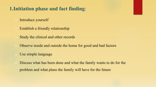 1.Initiation phase and fact finding:
 Introduce yourself
 Establish a friendly relationship
 Study the clinical and other records
 Observe inside and outside the home for good and bad factors
 Use simple language
 Discuss what has been done and what the family wants to do for the
problem and what plans the family will have for the future
 