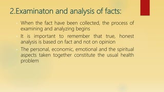 2.Examinaton and analysis of facts:
• When the fact have been collected, the process of
examining and analyzing begins
• It is important to remember that true, honest
analysis is based on fact and not on opinion
• The personal, economic, emotional and the spiritual
aspects taken together constitute the usual health
problem
 