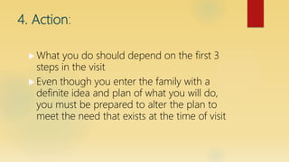 4. Action:
 What you do should depend on the first 3
steps in the visit
 Even though you enter the family with a
definite idea and plan of what you will do,
you must be prepared to alter the plan to
meet the need that exists at the time of visit
 