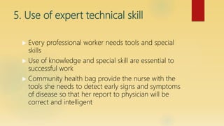 5. Use of expert technical skill
 Every professional worker needs tools and special
skills
 Use of knowledge and special skill are essential to
successful work
 Community health bag provide the nurse with the
tools she needs to detect early signs and symptoms
of disease so that her report to physician will be
correct and intelligent
 