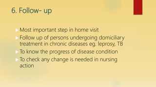 6. Follow- up
 Most important step in home visit
 Follow up of persons undergoing domiciliary
treatment in chronic diseases eg. leprosy, TB
 To know the progress of disease condition
 To check any change is needed in nursing
action
 