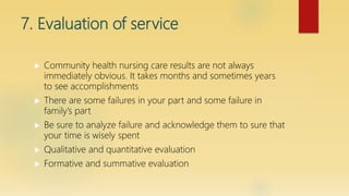 7. Evaluation of service
 Community health nursing care results are not always
immediately obvious. It takes months and sometimes years
to see accomplishments
 There are some failures in your part and some failure in
family’s part
 Be sure to analyze failure and acknowledge them to sure that
your time is wisely spent
 Qualitative and quantitative evaluation
 Formative and summative evaluation
 