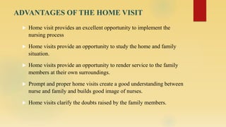 ADVANTAGES OF THE HOME VISIT
 Home visit provides an excellent opportunity to implement the
nursing process
 Home visits provide an opportunity to study the home and family
situation.
 Home visits provide an opportunity to render service to the family
members at their own surroundings.
 Prompt and proper home visits create a good understanding between
nurse and family and builds good image of nurses.
 Home visits clarify the doubts raised by the family members.
 