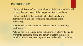 INTRODUCTION
 Home visit is one of the essential parts of the community health
services because most of the people are found in a home.
 Home visit fulfils the needs of individual, family and
community in general for nursing service and health
counseling.
 A home visit is considered as the backbone of community
health service.
 A home visit is a family nurse contact which allows the health
worker to assess the home and family situation in order to
provide the necessary nursing care and health related activities.
 