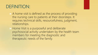 DEFINITION:
 A home visit is defined as the process of providing
the nursing care to patients at their doorsteps. It
requires technical skills, resourcefulness, judgment,
relationships.
 Home Visit is a purposeful and deliberate
psychosocial activity undertaken by the health team
members for meeting the diagnostic and
therapeutic needs of the family.
 