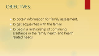 OBJECTIVES:
 To obtain information for family assessment.
 To get acquainted with the family.
 To begin a relationship of continuing
assistance in the family health and health
related needs.
 
