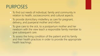 PURPOSES
 To find out needs of individual, family and community in
relation to health, socioeconomic and cultural aspects.
 To provide domiciliary midwifery as care for pregnant,
delivery, and puerperal mother and infant.
 To give care to the sick, to a postpartum mother and her
newborn with the view teach a responsible family member to
give subsequent care.
 To assess the living condition of the patient and his family
and their health practices in order to provide the appropriate
health teachings.
 