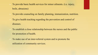  To provide basic health services for minor ailments. (i.e. injury,
boils, abrasions)
 To provide counseling on family planning, immunization, nutrition.
 To give health teaching regarding the prevention and control of
diseases.
 To establish a close relationship between the nurses and the public
for promotion of health.
 To make use of an inter-referral system and to promote the
utilization of community services.
 