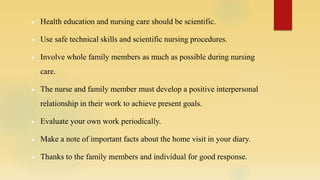  Health education and nursing care should be scientific.
 Use safe technical skills and scientific nursing procedures.
 Involve whole family members as much as possible during nursing
care.
 The nurse and family member must develop a positive interpersonal
relationship in their work to achieve present goals.
 Evaluate your own work periodically.
 Make a note of important facts about the home visit in your diary.
 Thanks to the family members and individual for good response.
 
