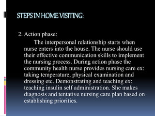 STEPSINHOMEVISITING:
2. Action phase:
The interpersonal relationship starts when
nurse enters into the house. The nurse should use
their effective communication skills to implement
the nursing process. During action phase the
community health nurse provides nursing care ex:
taking temperature, physical examination and
dressing etc. Demonstrating and teaching ex:
teaching insulin self administration. She makes
diagnosis and tentative nursing care plan based on
establishing priorities.
 