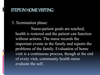 STEPSINHOMEVISITING:
3. Termination phase:
Nurse-patient goals are reached,
health is restored and the patient can function
without actions. The nurse records the
important events in the family and reports the
problems of the family. Evaluation of home
visit is a continuous process, though at the end
of every visit, community health nurse
evaluate the self.
 