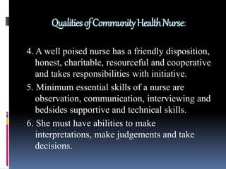 QualitiesofCommunityHealthNurse:
4. A well poised nurse has a friendly disposition,
honest, charitable, resourceful and cooperative
and takes responsibilities with initiative.
5. Minimum essential skills of a nurse are
observation, communication, interviewing and
bedsides supportive and technical skills.
6. She must have abilities to make
interpretations, make judgements and take
decisions.
 