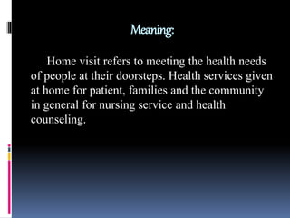 Meaning:
Home visit refers to meeting the health needs
of people at their doorsteps. Health services given
at home for patient, families and the community
in general for nursing service and health
counseling.
 