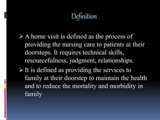 Definition
 A home visit is defined as the process of
providing the nursing care to patients at their
doorsteps. It requires technical skills,
resourcefulness, judgment, relationships.
 It is defined as providing the services to
family at their doorstep to maintain the health
and to reduce the mortality and morbidity in
family
 