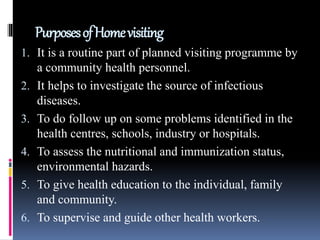 PurposesofHomevisiting
1. It is a routine part of planned visiting programme by
a community health personnel.
2. It helps to investigate the source of infectious
diseases.
3. To do follow up on some problems identified in the
health centres, schools, industry or hospitals.
4. To assess the nutritional and immunization status,
environmental hazards.
5. To give health education to the individual, family
and community.
6. To supervise and guide other health workers.
 