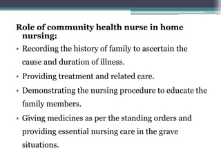 Role of community health nurse in home
nursing:
• Recording the history of family to ascertain the
cause and duration of illness.
• Providing treatment and related care.
• Demonstrating the nursing procedure to educate the
family members.
• Giving medicines as per the standing orders and
providing essential nursing care in the grave
situations.
 