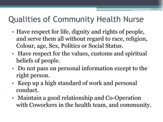 Qualities of Community Health Nurse
• Have respect for life, dignity and rights of people,
and serve them all without regard to race, religion,
Colour, age, Sex, Politics or Social Status.
• Have respect for the values, customs and spiritual
beliefs of people.
• Do not pass on personal information except to the
right person.
• Keep up a high standard of work and personal
conduct.
• Maintain a good relationship and Co-Operation
with Coworkers in the health team, and community.
 