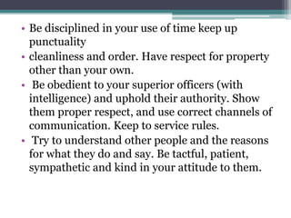 • Be disciplined in your use of time keep up
punctuality
• cleanliness and order. Have respect for property
other than your own.
• Be obedient to your superior officers (with
intelligence) and uphold their authority. Show
them proper respect, and use correct channels of
communication. Keep to service rules.
• Try to understand other people and the reasons
for what they do and say. Be tactful, patient,
sympathetic and kind in your attitude to them.
 