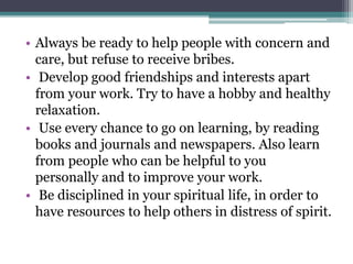 • Always be ready to help people with concern and
care, but refuse to receive bribes.
• Develop good friendships and interests apart
from your work. Try to have a hobby and healthy
relaxation.
• Use every chance to go on learning, by reading
books and journals and newspapers. Also learn
from people who can be helpful to you
personally and to improve your work.
• Be disciplined in your spiritual life, in order to
have resources to help others in distress of spirit.
 