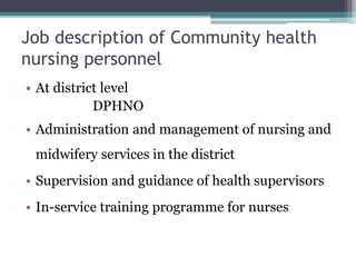 Job description of Community health
nursing personnel
• At district level
DPHNO
• Administration and management of nursing and
midwifery services in the district
• Supervision and guidance of health supervisors
• In-service training programme for nurses
 