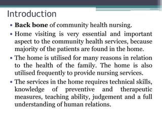 Introduction
 Back bone of community health nursing.
 Home visiting is very essential and important
aspect to the community health services, because
majority of the patients are found in the home.
 The home is utilised for many reasons in relation
to the health of the family. The home is also
utilised frequently to provide nursing services.
 The services in the home requires technical skills,
knowledge of preventive and therapeutic
measures, teaching ability, judgement and a full
understanding of human relations.
 