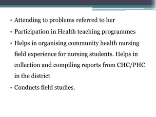 • Attending to problems referred to her
• Participation in Health teaching programmes
• Helps in organising community health nursing
field experience for nursing students. Helps in
collection and compiling reports from CHC/PHC
in the district
• Conducts field studies.
 