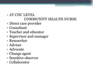 • AT CHC LEVEL
COMMUNITY HEALTH NURSE
• Direct care provider
• Consultant
• Teacher and educator
• Supervisor and manager
• Researcher
• Adviser
• Advocate
• Change agent
• Sensitive observer
• Collaborator
 