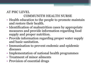 AT PHC LEVEL
COMMUNITH HEALTH NURSE
• Health education to the people to promote maintain
and restore their health.
• Identification of malnutrition cases by appropriate
measures and provide information regarding food
supply and proper nutrition.
• Provide information regarding proper water supply
and basic sanitation.
• Immunisation to prevent endemic and epidemic
diseases
• Implementation of national health programmes
• Treatment of minor ailments
• Provision of essential drugs
 