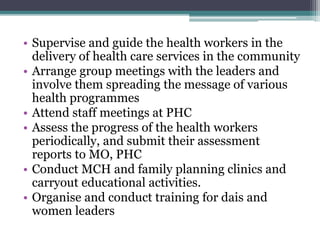 • Supervise and guide the health workers in the
delivery of health care services in the community
• Arrange group meetings with the leaders and
involve them spreading the message of various
health programmes
• Attend staff meetings at PHC
• Assess the progress of the health workers
periodically, and submit their assessment
reports to MO, PHC
• Conduct MCH and family planning clinics and
carryout educational activities.
• Organise and conduct training for dais and
women leaders
 